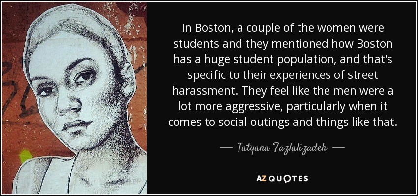 In Boston, a couple of the women were students and they mentioned how Boston has a huge student population, and that's specific to their experiences of street harassment. They feel like the men were a lot more aggressive, particularly when it comes to social outings and things like that. - Tatyana Fazlalizadeh