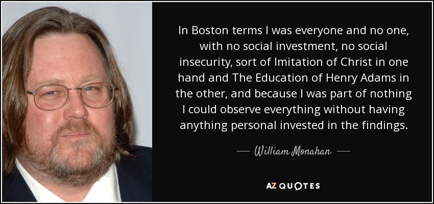 In Boston terms I was everyone and no one, with no social investment, no social insecurity, sort of Imitation of Christ in one hand and The Education of Henry Adams in the other, and because I was part of nothing I could observe everything without having anything personal invested in the findings. - William Monahan