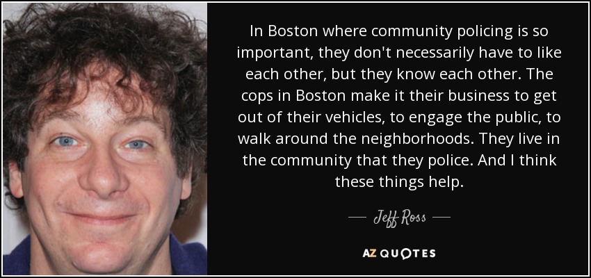In Boston where community policing is so important, they don't necessarily have to like each other, but they know each other. The cops in Boston make it their business to get out of their vehicles, to engage the public, to walk around the neighborhoods. They live in the community that they police. And I think these things help. - Jeff Ross