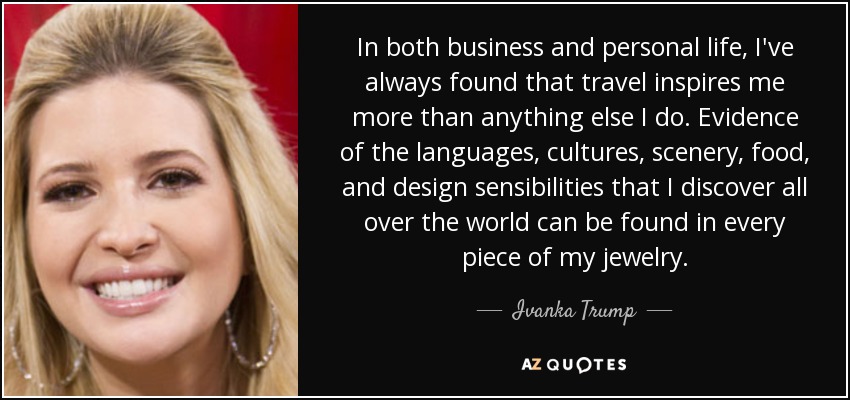 In both business and personal life, I've always found that travel inspires me more than anything else I do. Evidence of the languages, cultures, scenery, food, and design sensibilities that I discover all over the world can be found in every piece of my jewelry. - Ivanka Trump
