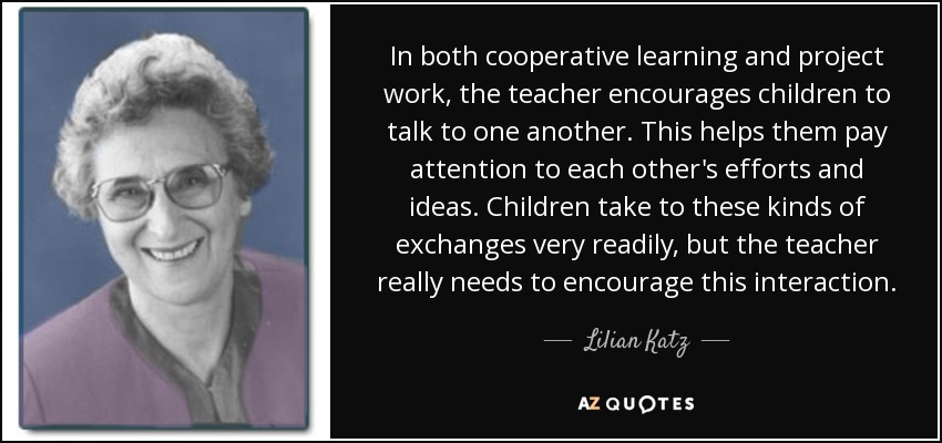 In both cooperative learning and project work, the teacher encourages children to talk to one another. This helps them pay attention to each other's efforts and ideas. Children take to these kinds of exchanges very readily, but the teacher really needs to encourage this interaction. - Lilian Katz