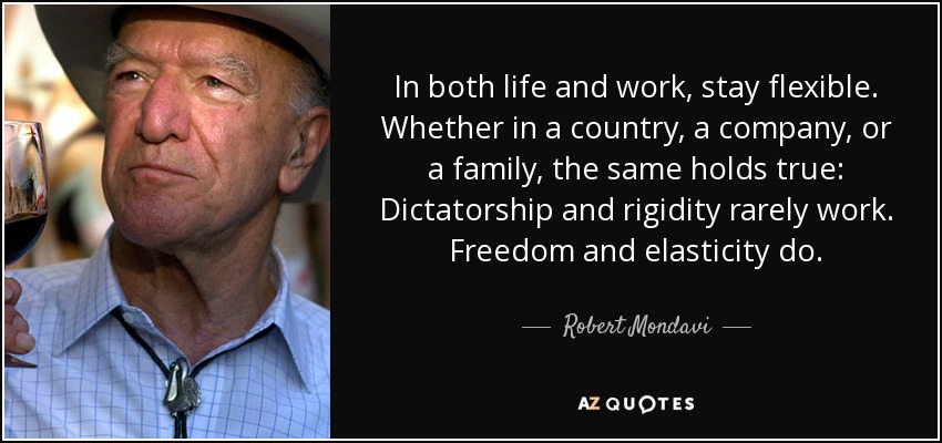In both life and work, stay flexible. Whether in a country, a company, or a family, the same holds true: Dictatorship and rigidity rarely work. Freedom and elasticity do. - Robert Mondavi