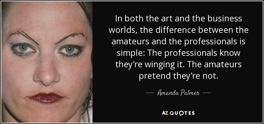 In both the art and the business worlds, the difference between the amateurs and the professionals is simple: The professionals know they're winging it. The amateurs pretend they're not. - Amanda Palmer