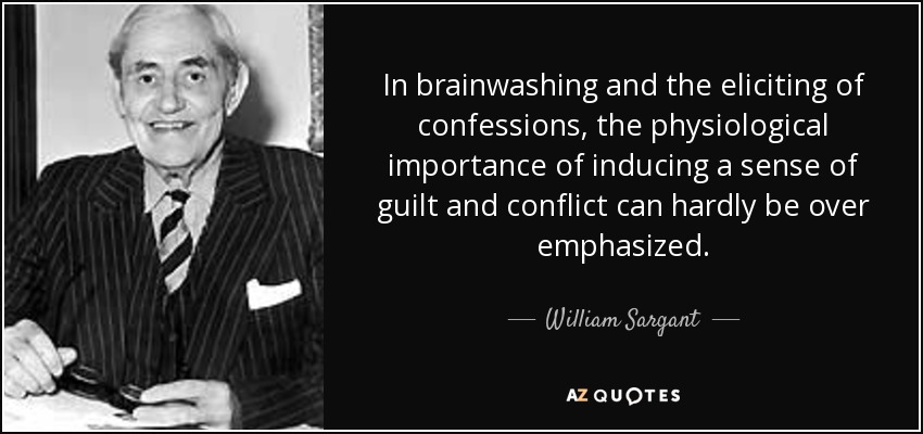 In brainwashing and the eliciting of confessions, the physiological importance of inducing a sense of guilt and conflict can hardly be over emphasized. - William Sargant