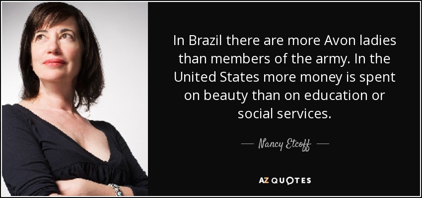 In Brazil there are more Avon ladies than members of the army. In the United States more money is spent on beauty than on education or social services. - Nancy Etcoff