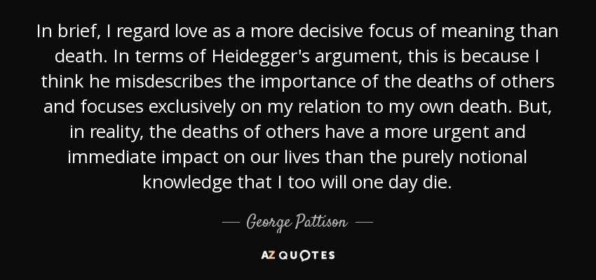 In brief, I regard love as a more decisive focus of meaning than death. In terms of Heidegger's argument, this is because I think he misdescribes the importance of the deaths of others and focuses exclusively on my relation to my own death. But, in reality, the deaths of others have a more urgent and immediate impact on our lives than the purely notional knowledge that I too will one day die. - George Pattison