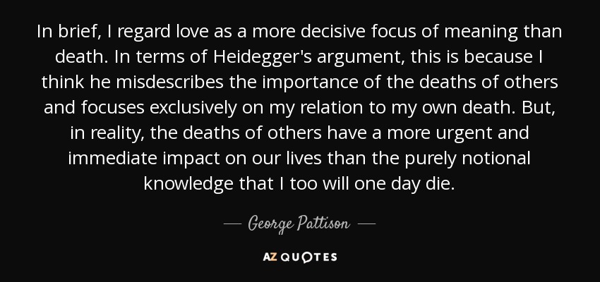 In brief, I regard love as a more decisive focus of meaning than death. In terms of Heidegger's argument, this is because I think he misdescribes the importance of the deaths of others and focuses exclusively on my relation to my own death. But, in reality, the deaths of others have a more urgent and immediate impact on our lives than the purely notional knowledge that I too will one day die. - George Pattison