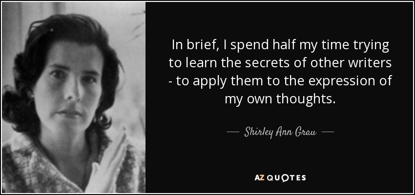 In brief, I spend half my time trying to learn the secrets of other writers - to apply them to the expression of my own thoughts. - Shirley Ann Grau
