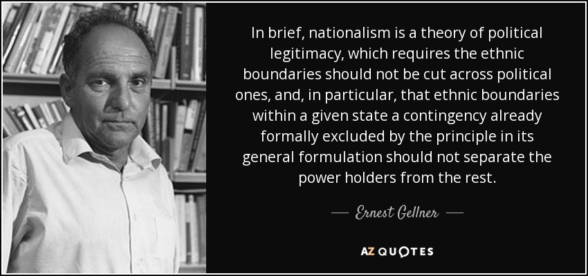 In brief, nationalism is a theory of political legitimacy, which requires the ethnic boundaries should not be cut across political ones, and, in particular, that ethnic boundaries within a given state a contingency already formally excluded by the principle in its general formulation should not separate the power holders from the rest. - Ernest Gellner