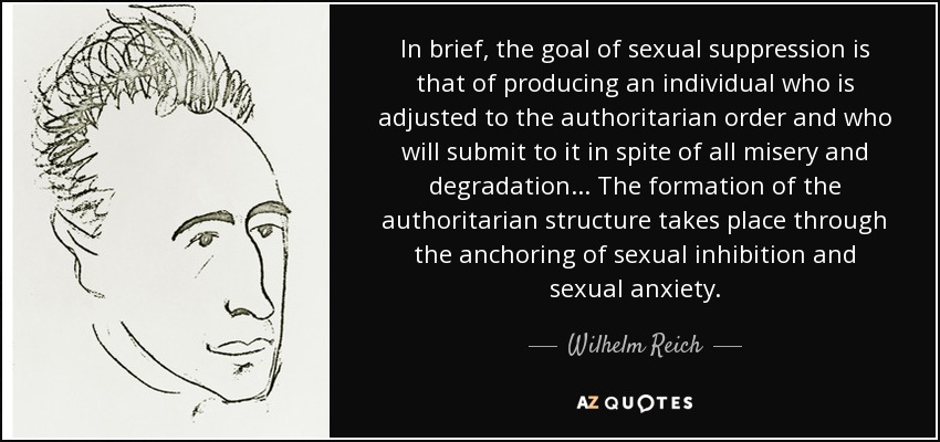 In brief, the goal of sexual suppression is that of producing an individual who is adjusted to the authoritarian order and who will submit to it in spite of all misery and degradation. . . The formation of the authoritarian structure takes place through the anchoring of sexual inhibition and sexual anxiety. - Wilhelm Reich