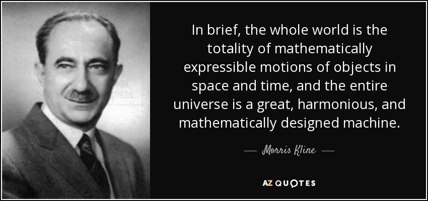 In brief, the whole world is the totality of mathematically expressible motions of objects in space and time, and the entire universe is a great, harmonious, and mathematically designed machine. - Morris Kline