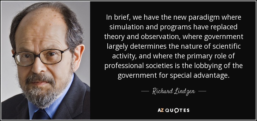 In brief, we have the new paradigm where simulation and programs have replaced theory and observation, where government largely determines the nature of scientific activity, and where the primary role of professional societies is the lobbying of the government for special advantage. - Richard Lindzen