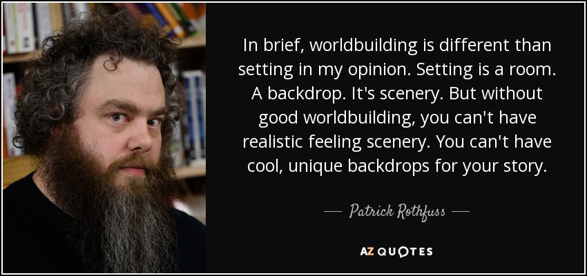 In brief, worldbuilding is different than setting in my opinion. Setting is a room. A backdrop. It's scenery. But without good worldbuilding, you can't have realistic feeling scenery. You can't have cool, unique backdrops for your story. - Patrick Rothfuss