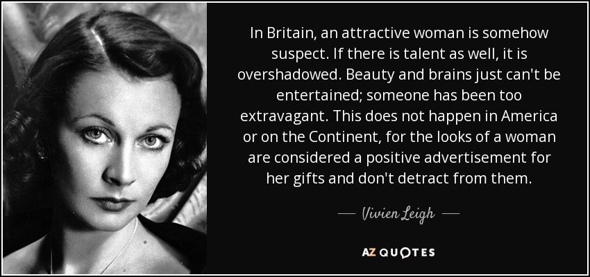 In Britain, an attractive woman is somehow suspect. If there is talent as well, it is overshadowed. Beauty and brains just can't be entertained; someone has been too extravagant. This does not happen in America or on the Continent, for the looks of a woman are considered a positive advertisement for her gifts and don't detract from them. - Vivien Leigh