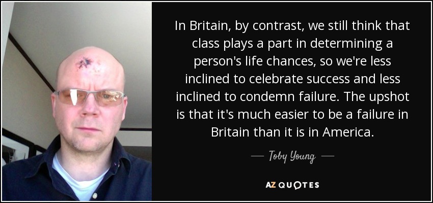 In Britain, by contrast, we still think that class plays a part in determining a person's life chances, so we're less inclined to celebrate success and less inclined to condemn failure. The upshot is that it's much easier to be a failure in Britain than it is in America. - Toby Young