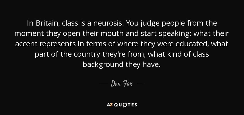 In Britain, class is a neurosis. You judge people from the moment they open their mouth and start speaking: what their accent represents in terms of where they were educated, what part of the country they're from, what kind of class background they have. - Dan Fox