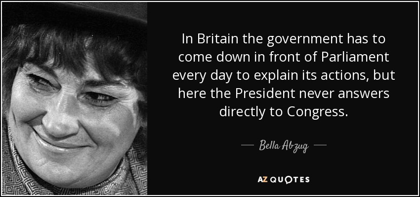 In Britain the government has to come down in front of Parliament every day to explain its actions, but here the President never answers directly to Congress. - Bella Abzug