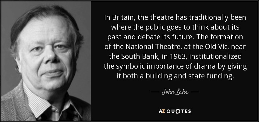 In Britain, the theatre has traditionally been where the public goes to think about its past and debate its future. The formation of the National Theatre, at the Old Vic, near the South Bank, in 1963, institutionalized the symbolic importance of drama by giving it both a building and state funding. - John Lahr