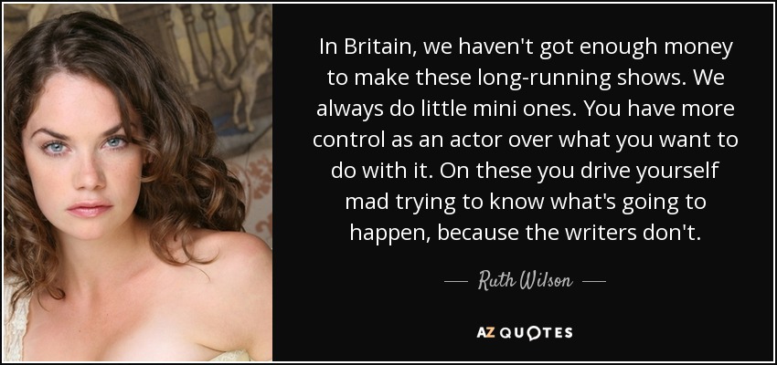 In Britain, we haven't got enough money to make these long-running shows. We always do little mini ones. You have more control as an actor over what you want to do with it. On these you drive yourself mad trying to know what's going to happen, because the writers don't. - Ruth Wilson