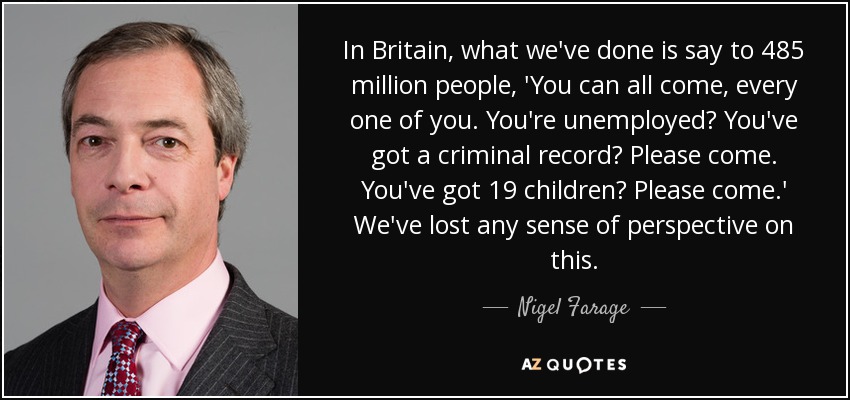 In Britain, what we've done is say to 485 million people, 'You can all come, every one of you. You're unemployed? You've got a criminal record? Please come. You've got 19 children? Please come.' We've lost any sense of perspective on this. - Nigel Farage