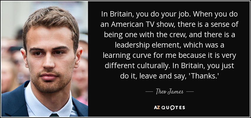 In Britain, you do your job. When you do an American TV show, there is a sense of being one with the crew, and there is a leadership element, which was a learning curve for me because it is very different culturally. In Britain, you just do it, leave and say, 'Thanks.' - Theo James