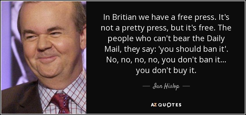 In Britian we have a free press. It's not a pretty press, but it's free. The people who can't bear the Daily Mail, they say: 'you should ban it'. No, no, no, no, you don't ban it... you don't buy it. - Ian Hislop