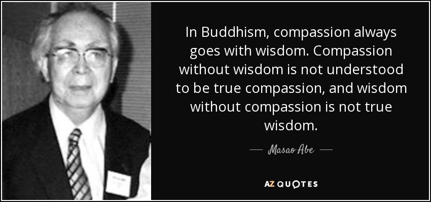 In Buddhism, compassion always goes with wisdom. Compassion without wisdom is not understood to be true compassion, and wisdom without compassion is not true wisdom. - Masao Abe