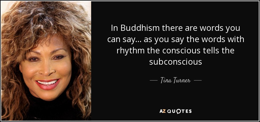 In Buddhism there are words you can say... as you say the words with rhythm the conscious tells the subconscious - Tina Turner