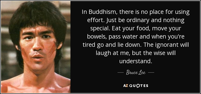In Buddhism, there is no place for using effort. Just be ordinary and nothing special. Eat your food, move your bowels, pass water and when you're tired go and lie down. The ignorant will laugh at me, but the wise will understand. - Bruce Lee