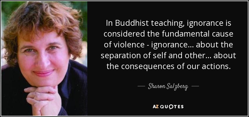 In Buddhist teaching, ignorance is considered the fundamental cause of violence - ignorance... about the separation of self and other... about the consequences of our actions. - Sharon Salzberg