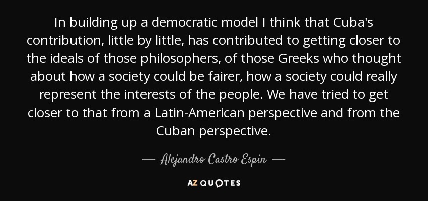 In building up a democratic model I think that Cuba's contribution, little by little, has contributed to getting closer to the ideals of those philosophers, of those Greeks who thought about how a society could be fairer, how a society could really represent the interests of the people. We have tried to get closer to that from a Latin-American perspective and from the Cuban perspective. - Alejandro Castro Espin