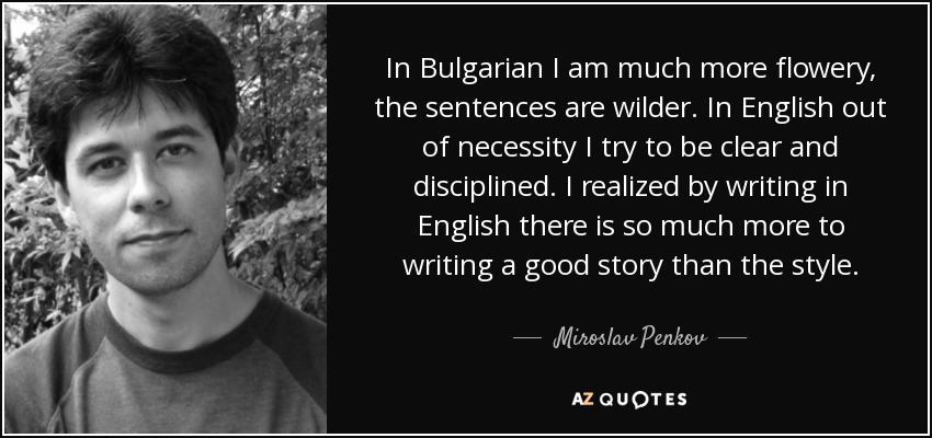 In Bulgarian I am much more flowery, the sentences are wilder. In English out of necessity I try to be clear and disciplined. I realized by writing in English there is so much more to writing a good story than the style. - Miroslav Penkov