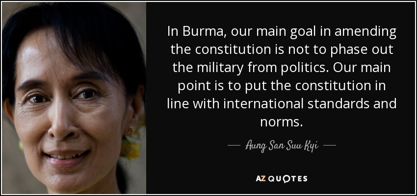 In Burma, our main goal in amending the constitution is not to phase out the military from politics. Our main point is to put the constitution in line with international standards and norms. - Aung San Suu Kyi