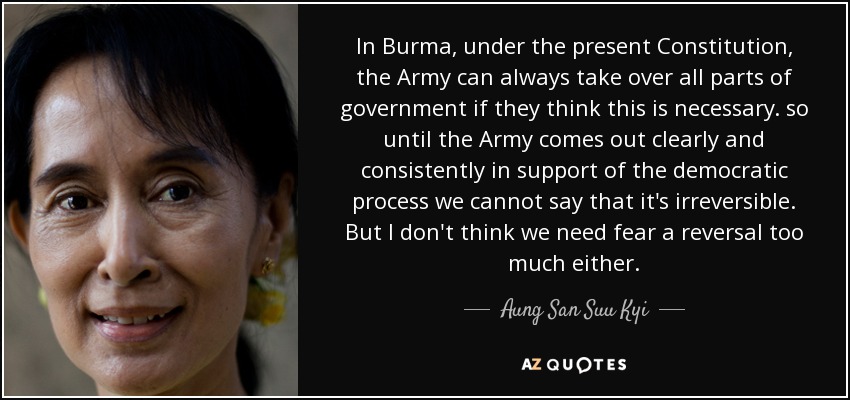 In Burma, under the present Constitution, the Army can always take over all parts of government if they think this is necessary. so until the Army comes out clearly and consistently in support of the democratic process we cannot say that it's irreversible. But I don't think we need fear a reversal too much either. - Aung San Suu Kyi