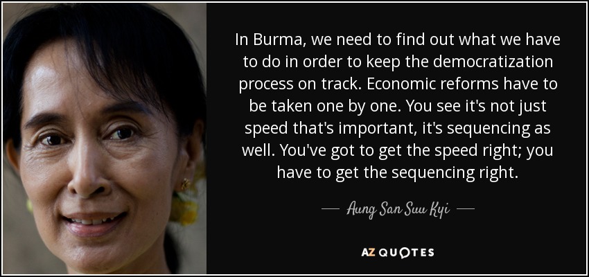 In Burma, we need to find out what we have to do in order to keep the democratization process on track. Economic reforms have to be taken one by one. You see it's not just speed that's important, it's sequencing as well. You've got to get the speed right; you have to get the sequencing right. - Aung San Suu Kyi