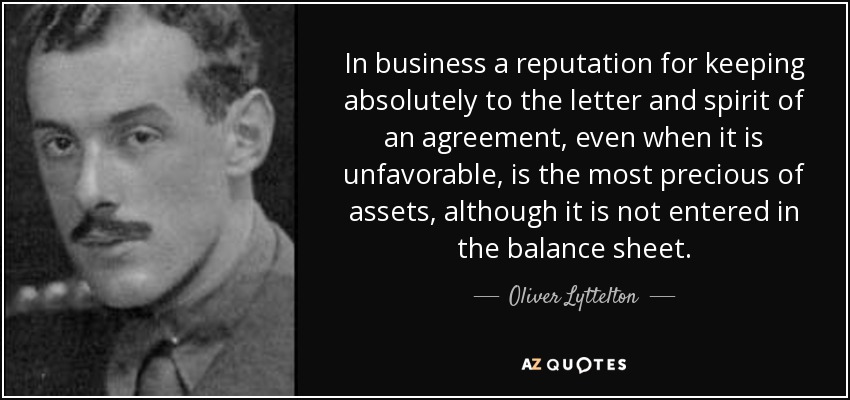 In business a reputation for keeping absolutely to the letter and spirit of an agreement, even when it is unfavorable, is the most precious of assets, although it is not entered in the balance sheet. - Oliver Lyttelton, 1st Viscount Chandos