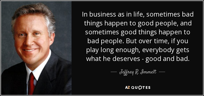 In business as in life, sometimes bad things happen to good people, and sometimes good things happen to bad people. But over time, if you play long enough, everybody gets what he deserves - good and bad. - Jeffrey R. Immelt