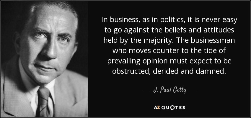In business, as in politics, it is never easy to go against the beliefs and attitudes held by the majority. The businessman who moves counter to the tide of prevailing opinion must expect to be obstructed, derided and damned. - J. Paul Getty