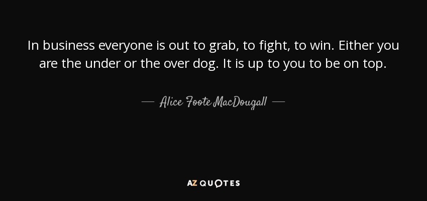In business everyone is out to grab, to fight, to win. Either you are the under or the over dog. It is up to you to be on top. - Alice Foote MacDougall