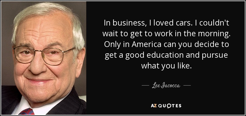 In business, I loved cars. I couldn't wait to get to work in the morning. Only in America can you decide to get a good education and pursue what you like. - Lee Iacocca