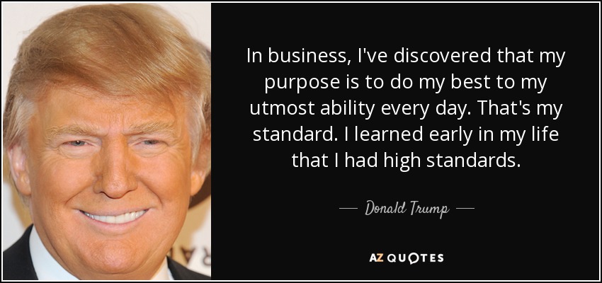 In business, I've discovered that my purpose is to do my best to my utmost ability every day. That's my standard. I learned early in my life that I had high standards. - Donald Trump