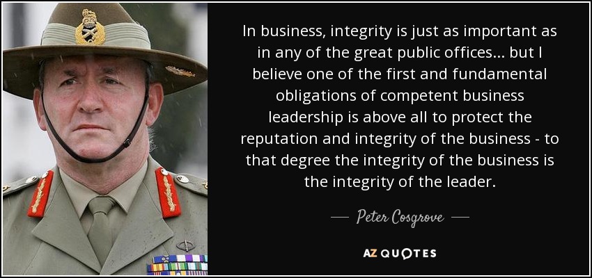 In business, integrity is just as important as in any of the great public offices... but I believe one of the first and fundamental obligations of competent business leadership is above all to protect the reputation and integrity of the business - to that degree the integrity of the business is the integrity of the leader. - Peter Cosgrove