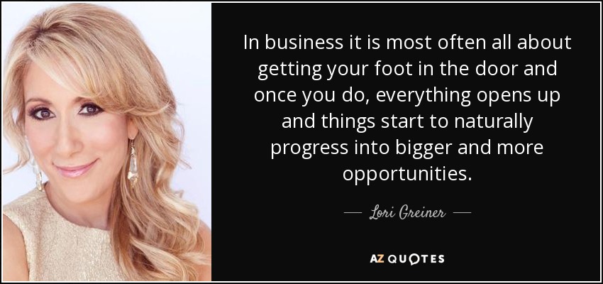 In business it is most often all about getting your foot in the door and once you do, everything opens up and things start to naturally progress into bigger and more opportunities. - Lori Greiner