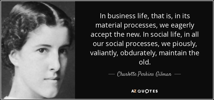 In business life, that is, in its material processes, we eagerly accept the new. In social life, in all our social processes, we piously, valiantly, obdurately, maintain the old. - Charlotte Perkins Gilman