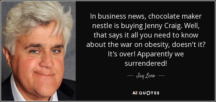 In business news, chocolate maker nestle is buying Jenny Craig. Well, that says it all you need to know about the war on obesity, doesn't it? It's over! Apparently we surrendered! - Jay Leno