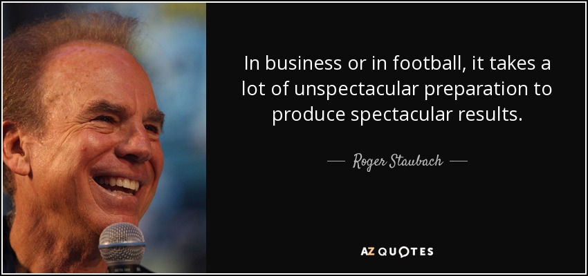 In business or in football, it takes a lot of unspectacular preparation to produce spectacular results. - Roger Staubach