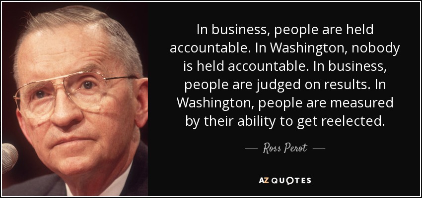In business, people are held accountable. In Washington, nobody is held accountable. In business, people are judged on results. In Washington, people are measured by their ability to get reelected. - Ross Perot
