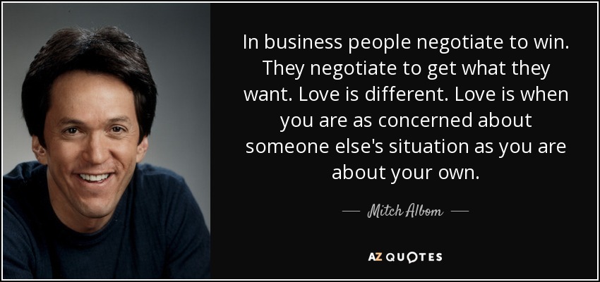 In business people negotiate to win. They negotiate to get what they want. Love is different. Love is when you are as concerned about someone else's situation as you are about your own. - Mitch Albom