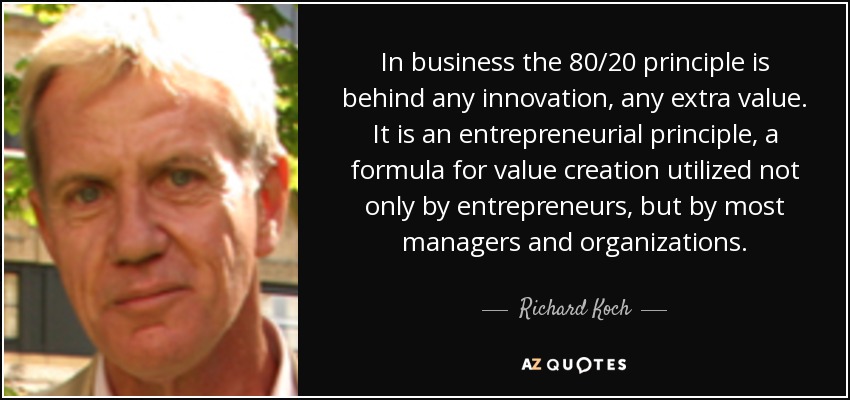 In business the 80/20 principle is behind any innovation, any extra value. It is an entrepreneurial principle, a formula for value creation utilized not only by entrepreneurs, but by most managers and organizations. - Richard Koch