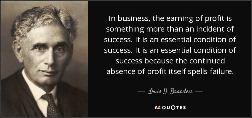 In business, the earning of profit is something more than an incident of success. It is an essential condition of success. It is an essential condition of success because the continued absence of profit itself spells failure. - Louis D. Brandeis